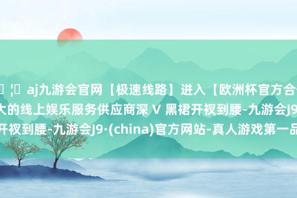 🦄aj九游会官网【极速线路】进入【欧洲杯官方合作网站】华人市场最大的线上娱乐服务供应商深 V 黑裙开衩到腰-九游会J9·(china)官方网站-真人游戏第一品牌