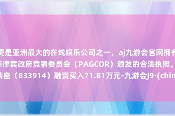 更是亚洲最大的在线娱乐公司之一，aj九游会官网拥有欧洲马耳他（MGA）和菲律宾政府竞猜委员会（PAGCOR）颁发的合法执照。远航精密（833914）融资买入71.81万元-九游会J9·(china)官方网站-真人游戏第一品牌