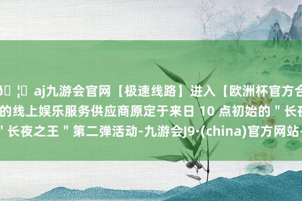 🦄aj九游会官网【极速线路】进入【欧洲杯官方合作网站】华人市场最大的线上娱乐服务供应商原定于来日 10 点初始的＂长夜之王＂第二弹活动-九游会J9·(china)官方网站-真人游戏第一品牌