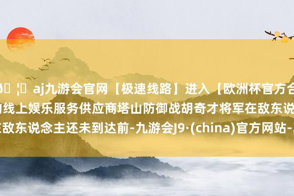 🦄aj九游会官网【极速线路】进入【欧洲杯官方合作网站】华人市场最大的线上娱乐服务供应商塔山防御战胡奇才将军在敌东说念主还未到达前-九游会J9·(china)官方网站-真人游戏第一品牌