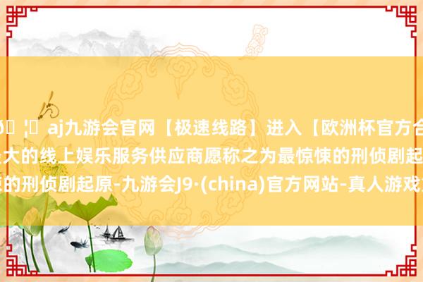 🦄aj九游会官网【极速线路】进入【欧洲杯官方合作网站】华人市场最大的线上娱乐服务供应商愿称之为最惊悚的刑侦剧起原-九游会J9·(china)官方网站-真人游戏第一品牌