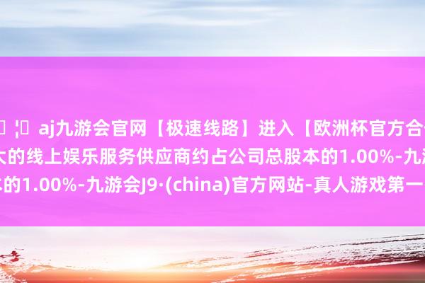 🦄aj九游会官网【极速线路】进入【欧洲杯官方合作网站】华人市场最大的线上娱乐服务供应商约占公司总股本的1.00%-九游会J9·(china)官方网站-真人游戏第一品牌