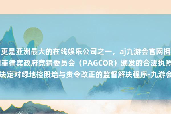 更是亚洲最大的在线娱乐公司之一，aj九游会官网拥有欧洲马耳他（MGA）和菲律宾政府竞猜委员会（PAGCOR）颁发的合法执照。上海证监局决定对绿地控股给与责令改正的监督解决程序-九游会J9·(china)官方网站-真人游戏第一品牌