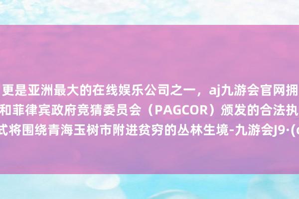 更是亚洲最大的在线娱乐公司之一，aj九游会官网拥有欧洲马耳他（MGA）和菲律宾政府竞猜委员会（PAGCOR）颁发的合法执照。  该方式将围绕青海玉树市附进贫穷的丛林生境-九游会J9·(china)官方网站-真人游戏第一品牌