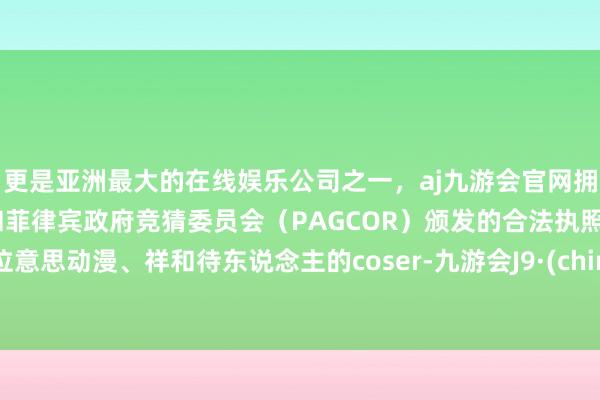 更是亚洲最大的在线娱乐公司之一，aj九游会官网拥有欧洲马耳他（MGA）和菲律宾政府竞猜委员会（PAGCOR）颁发的合法执照。这位意思动漫、祥和待东说念主的coser-九游会J9·(china)官方网站-真人游戏第一品牌