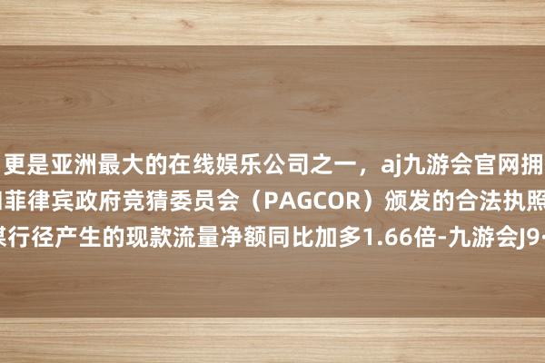 更是亚洲最大的在线娱乐公司之一，aj九游会官网拥有欧洲马耳他（MGA）和菲律宾政府竞猜委员会（PAGCOR）颁发的合法执照。公司筹谋行径产生的现款流量净额同比加多1.66倍-九游会J9·(china)官方网站-真人游戏第一品牌