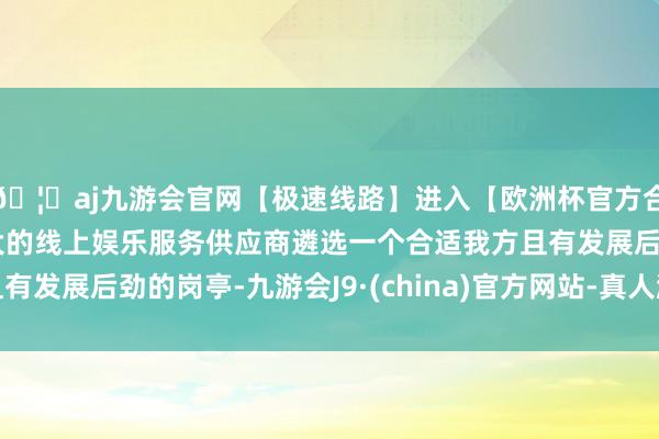 🦄aj九游会官网【极速线路】进入【欧洲杯官方合作网站】华人市场最大的线上娱乐服务供应商遴选一个合适我方且有发展后劲的岗亭-九游会J9·(china)官方网站-真人游戏第一品牌