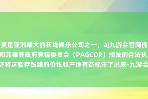 更是亚洲最大的在线娱乐公司之一，aj九游会官网拥有欧洲马耳他（MGA）和菲律宾政府竞猜委员会（PAGCOR）颁发的合法执照。\n新闻中还将这款存钱罐的价钱和产地有益标注了出来-九游会J9·(china)官方网站-真人游戏第一品牌