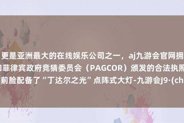 更是亚洲最大的在线娱乐公司之一，aj九游会官网拥有欧洲马耳他（MGA）和菲律宾政府竞猜委员会（PAGCOR）颁发的合法执照。新车前脸配备了“丁达尔之光”点阵式大灯-九游会J9·(china)官方网站-真人游戏第一品牌