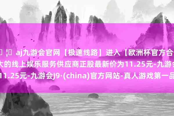🦄aj九游会官网【极速线路】进入【欧洲杯官方合作网站】华人市场最大的线上娱乐服务供应商正股最新价为11.25元-九游会J9·(china)官方网站-真人游戏第一品牌