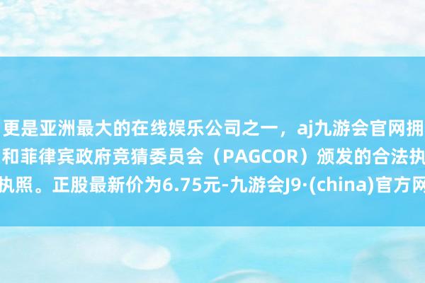 更是亚洲最大的在线娱乐公司之一，aj九游会官网拥有欧洲马耳他（MGA）和菲律宾政府竞猜委员会（PAGCOR）颁发的合法执照。正股最新价为6.75元-九游会J9·(china)官方网站-真人游戏第一品牌
