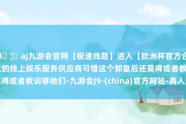 🦄aj九游会官网【极速线路】进入【欧洲杯官方合作网站】华人市场最大的线上娱乐服务供应商可惜这个郭皇后还莫得或者教训够她们-九游会J9·(china)官方网站-真人游戏第一品牌