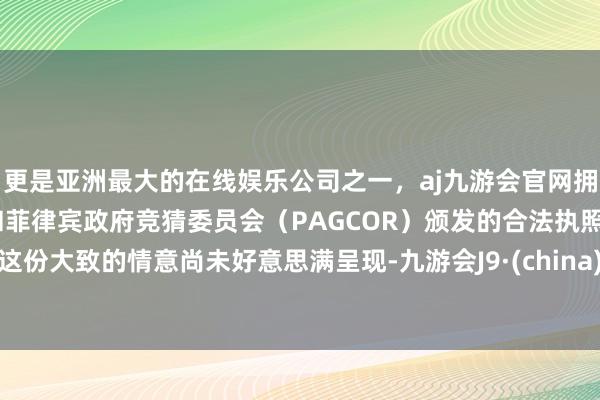 更是亚洲最大的在线娱乐公司之一，aj九游会官网拥有欧洲马耳他（MGA）和菲律宾政府竞猜委员会（PAGCOR）颁发的合法执照。这份大致的情意尚未好意思满呈现-九游会J9·(china)官方网站-真人游戏第一品牌