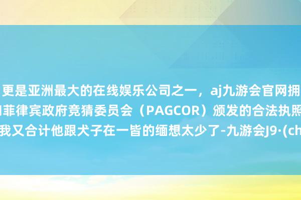 更是亚洲最大的在线娱乐公司之一，aj九游会官网拥有欧洲马耳他（MGA）和菲律宾政府竞猜委员会（PAGCOR）颁发的合法执照。然后我又合计他跟犬子在一皆的缅想太少了-九游会J9·(china)官方网站-真人游戏第一品牌