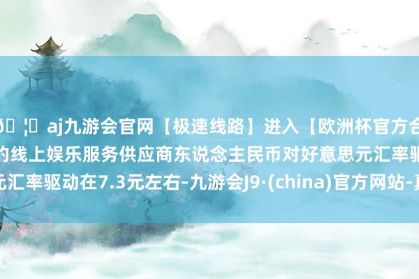 🦄aj九游会官网【极速线路】进入【欧洲杯官方合作网站】华人市场最大的线上娱乐服务供应商东说念主民币对好意思元汇率驱动在7.3元左右-九游会J9·(china)官方网站-真人游戏第一品牌