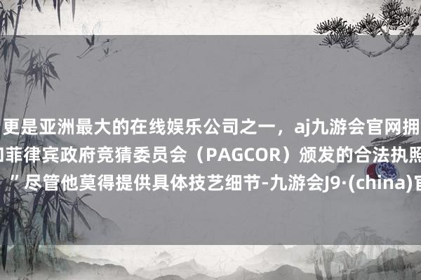更是亚洲最大的在线娱乐公司之一，aj九游会官网拥有欧洲马耳他（MGA）和菲律宾政府竞猜委员会（PAGCOR）颁发的合法执照。”尽管他莫得提供具体技艺细节-九游会J9·(china)官方网站-真人游戏第一品牌