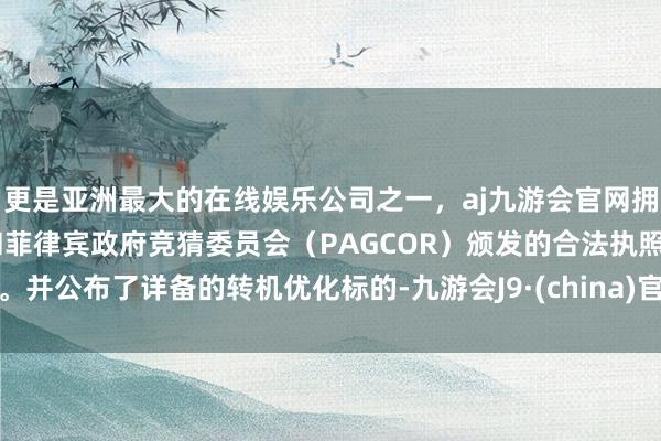 更是亚洲最大的在线娱乐公司之一，aj九游会官网拥有欧洲马耳他（MGA）和菲律宾政府竞猜委员会（PAGCOR）颁发的合法执照。并公布了详备的转机优化标的-九游会J9·(china)官方网站-真人游戏第一品牌