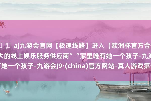 🦄aj九游会官网【极速线路】进入【欧洲杯官方合作网站】华人市场最大的线上娱乐服务供应商”　　“家里唯有她一个孩子-九游会J9·(china)官方网站-真人游戏第一品牌