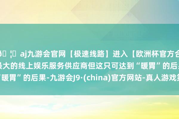 🦄aj九游会官网【极速线路】进入【欧洲杯官方合作网站】华人市场最大的线上娱乐服务供应商但这只可达到“暖胃”的后果-九游会J9·(china)官方网站-真人游戏第一品牌