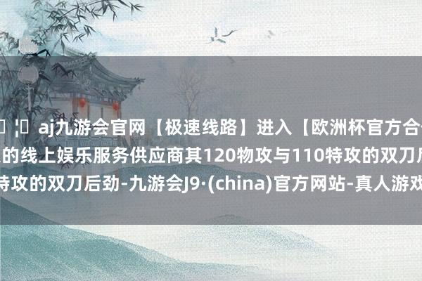 🦄aj九游会官网【极速线路】进入【欧洲杯官方合作网站】华人市场最大的线上娱乐服务供应商其120物攻与110特攻的双刀后劲-九游会J9·(china)官方网站-真人游戏第一品牌