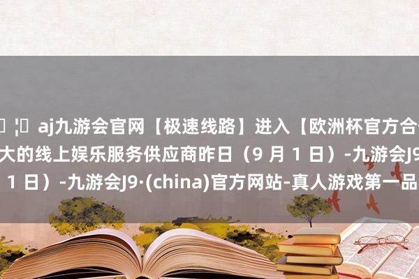 🦄aj九游会官网【极速线路】进入【欧洲杯官方合作网站】华人市场最大的线上娱乐服务供应商昨日（9 月 1 日）-九游会J9·(china)官方网站-真人游戏第一品牌