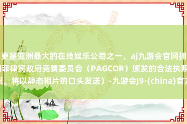 更是亚洲最大的在线娱乐公司之一，aj九游会官网拥有欧洲马耳他（MGA）和菲律宾政府竞猜委员会（PAGCOR）颁发的合法执照。将以静态相片的口头发送）-九游会J9·(china)官方网站-真人游戏第一品牌