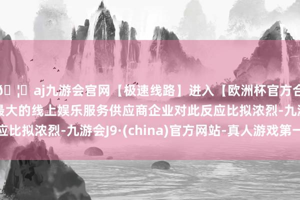 🦄aj九游会官网【极速线路】进入【欧洲杯官方合作网站】华人市场最大的线上娱乐服务供应商企业对此反应比拟浓烈-九游会J9·(china)官方网站-真人游戏第一品牌