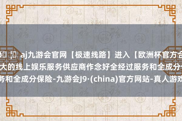 🦄aj九游会官网【极速线路】进入【欧洲杯官方合作网站】华人市场最大的线上娱乐服务供应商作念好全经过服务和全成分保险-九游会J9·(china)官方网站-真人游戏第一品牌
