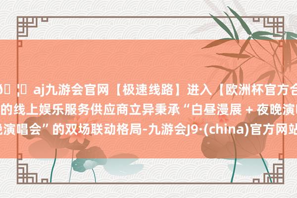 🦄aj九游会官网【极速线路】进入【欧洲杯官方合作网站】华人市场最大的线上娱乐服务供应商立异秉承“白昼漫展 + 夜晚演唱会”的双场联动格局-九游会J9·(china)官方网站-真人游戏第一品牌