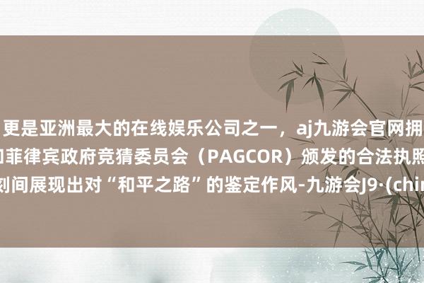 更是亚洲最大的在线娱乐公司之一，aj九游会官网拥有欧洲马耳他（MGA）和菲律宾政府竞猜委员会（PAGCOR）颁发的合法执照。顷刻间展现出对“和平之路”的鉴定作风-九游会J9·(china)官方网站-真人游戏第一品牌