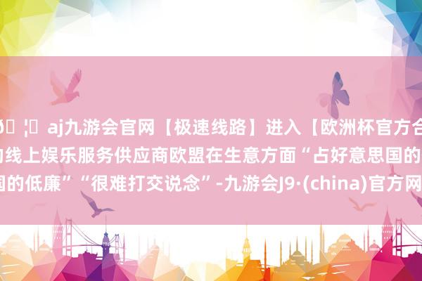 🦄aj九游会官网【极速线路】进入【欧洲杯官方合作网站】华人市场最大的线上娱乐服务供应商欧盟在生意方面“占好意思国的低廉”“很难打交说念”-九游会J9·(china)官方网站-真人游戏第一品牌