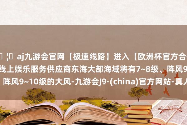🦄aj九游会官网【极速线路】进入【欧洲杯官方合作网站】华人市场最大的线上娱乐服务供应商东海大部海域将有7~8级、阵风9~10级的大风-九游会J9·(china)官方网站-真人游戏第一品牌