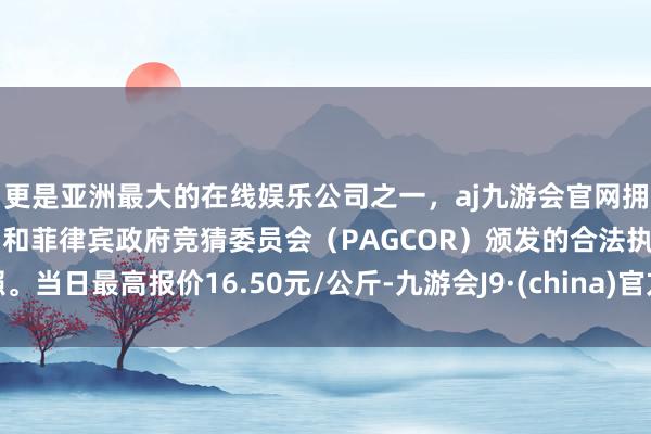 更是亚洲最大的在线娱乐公司之一，aj九游会官网拥有欧洲马耳他（MGA）和菲律宾政府竞猜委员会（PAGCOR）颁发的合法执照。当日最高报价16.50元/公斤-九游会J9·(china)官方网站-真人游戏第一品牌