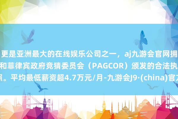 更是亚洲最大的在线娱乐公司之一，aj九游会官网拥有欧洲马耳他（MGA）和菲律宾政府竞猜委员会（PAGCOR）颁发的合法执照。平均最低薪资超4.7万元/月-九游会J9·(china)官方网站-真人游戏第一品牌