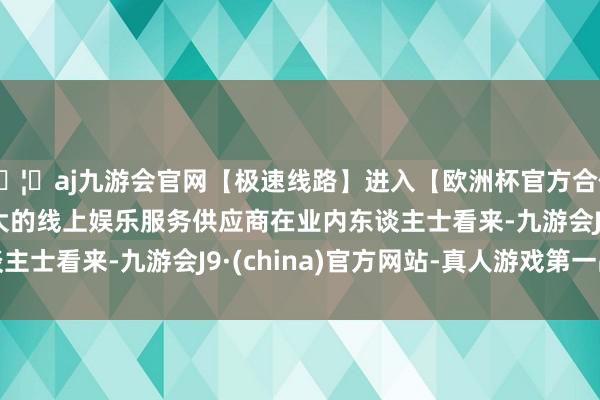 🦄aj九游会官网【极速线路】进入【欧洲杯官方合作网站】华人市场最大的线上娱乐服务供应商　　在业内东谈主士看来-九游会J9·(china)官方网站-真人游戏第一品牌