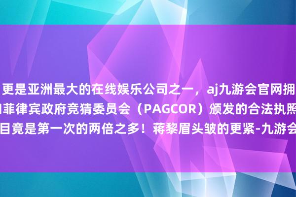 更是亚洲最大的在线娱乐公司之一，aj九游会官网拥有欧洲马耳他（MGA）和菲律宾政府竞猜委员会（PAGCOR）颁发的合法执照。这一次的数目竟是第一次的两倍之多！蒋黎眉头皱的更紧-九游会J9·(china)官方网站-真人游戏第一品牌