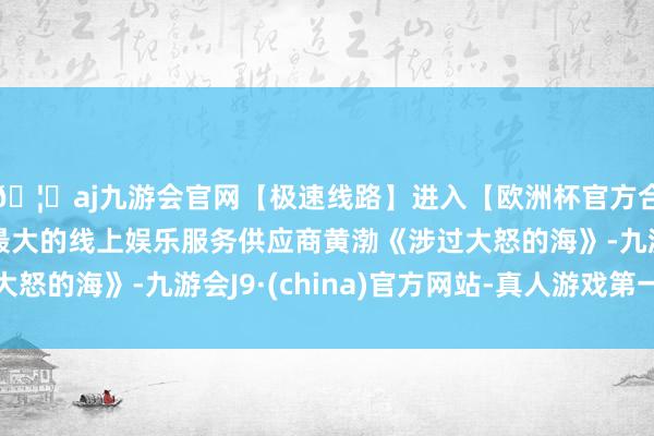 🦄aj九游会官网【极速线路】进入【欧洲杯官方合作网站】华人市场最大的线上娱乐服务供应商黄渤《涉过大怒的海》-九游会J9·(china)官方网站-真人游戏第一品牌
