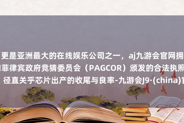 更是亚洲最大的在线娱乐公司之一，aj九游会官网拥有欧洲马耳他（MGA）和菲律宾政府竞猜委员会（PAGCOR）颁发的合法执照。径直关乎芯片出产的收尾与良率-九游会J9·(china)官方网站-真人游戏第一品牌