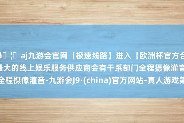 🦄aj九游会官网【极速线路】进入【欧洲杯官方合作网站】华人市场最大的线上娱乐服务供应商会有干系部门全程摄像灌音-九游会J9·(china)官方网站-真人游戏第一品牌