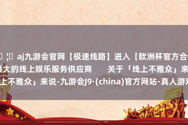 🦄aj九游会官网【极速线路】进入【欧洲杯官方合作网站】华人市场最大的线上娱乐服务供应商       关于「线上不雅众」来说-九游会J9·(china)官方网站-真人游戏第一品牌