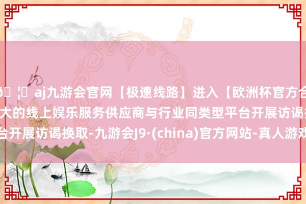 🦄aj九游会官网【极速线路】进入【欧洲杯官方合作网站】华人市场最大的线上娱乐服务供应商与行业同类型平台开展访谒换取-九游会J9·(china)官方网站-真人游戏第一品牌