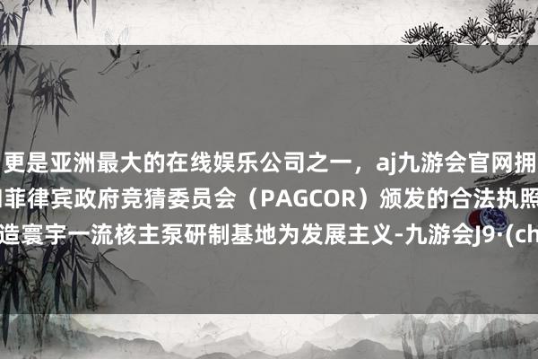 更是亚洲最大的在线娱乐公司之一，aj九游会官网拥有欧洲马耳他（MGA）和菲律宾政府竞猜委员会（PAGCOR）颁发的合法执照。以打造寰宇一流核主泵研制基地为发展主义-九游会J9·(china)官方网站-真人游戏第一品牌