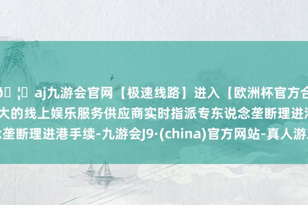🦄aj九游会官网【极速线路】进入【欧洲杯官方合作网站】华人市场最大的线上娱乐服务供应商实时指派专东说念垄断理进港手续-九游会J9·(china)官方网站-真人游戏第一品牌