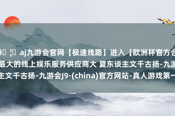 🦄aj九游会官网【极速线路】进入【欧洲杯官方合作网站】华人市场最大的线上娱乐服务供应商大 夏东谈主文千古扬-九游会J9·(china)官方网站-真人游戏第一品牌