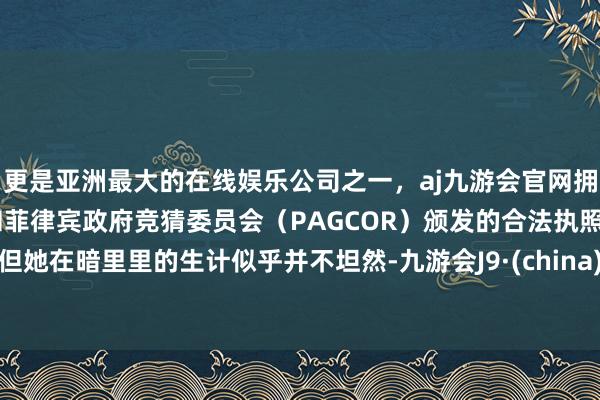 更是亚洲最大的在线娱乐公司之一，aj九游会官网拥有欧洲马耳他（MGA）和菲律宾政府竞猜委员会（PAGCOR）颁发的合法执照。但她在暗里里的生计似乎并不坦然-九游会J9·(china)官方网站-真人游戏第一品牌