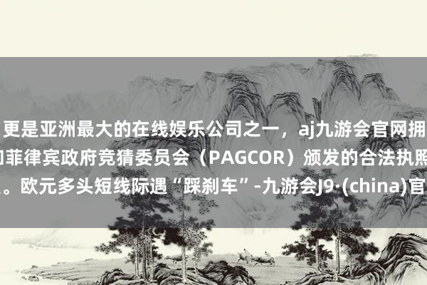 更是亚洲最大的在线娱乐公司之一，aj九游会官网拥有欧洲马耳他（MGA）和菲律宾政府竞猜委员会（PAGCOR）颁发的合法执照。欧元多头短线际遇“踩刹车”-九游会J9·(china)官方网站-真人游戏第一品牌