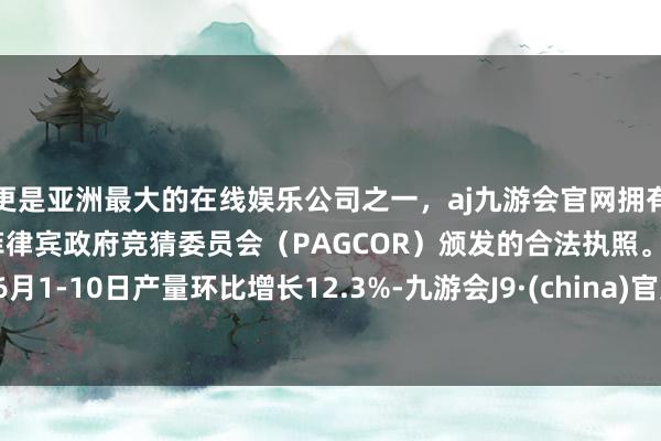 更是亚洲最大的在线娱乐公司之一，aj九游会官网拥有欧洲马耳他（MGA）和菲律宾政府竞猜委员会（PAGCOR）颁发的合法执照。6月1-10日产量环比增长12.3%-九游会J9·(china)官方网站-真人游戏第一品牌