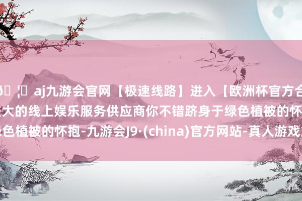 🦄aj九游会官网【极速线路】进入【欧洲杯官方合作网站】华人市场最大的线上娱乐服务供应商你不错跻身于绿色植被的怀抱-九游会J9·(china)官方网站-真人游戏第一品牌