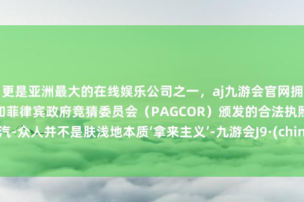更是亚洲最大的在线娱乐公司之一，aj九游会官网拥有欧洲马耳他（MGA）和菲律宾政府竞猜委员会（PAGCOR）颁发的合法执照。一汽-众人并不是肤浅地本质‘拿来主义’-九游会J9·(china)官方网站-真人游戏第一品牌