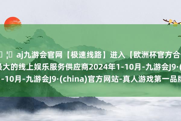 🦄aj九游会官网【极速线路】进入【欧洲杯官方合作网站】华人市场最大的线上娱乐服务供应商2024年1-10月-九游会J9·(china)官方网站-真人游戏第一品牌